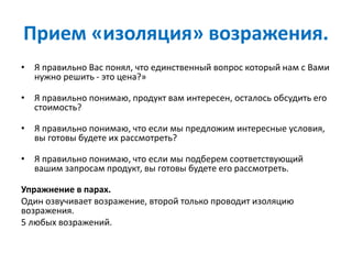 Прием «изоляция» возражения.
• Я правильно Вас понял, что единственный вопрос который нам с Вами
нужно решить - это цена?»
• Я правильно понимаю, продукт вам интересен, осталось обсудить его
стоимость?
• Я правильно понимаю, что если мы предложим интересные условия,
вы готовы будете их рассмотреть?
• Я правильно понимаю, что если мы подберем соответствующий
вашим запросам продукт, вы готовы будете его рассмотреть.
Упражнение в парах.
Один озвучивает возражение, второй только проводит изоляцию
возражения.
5 любых возражений.
 