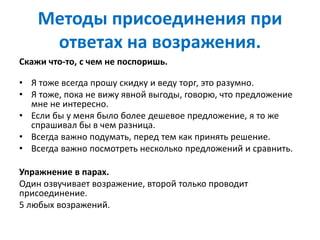 Методы присоединения при
ответах на возражения.
Скажи что-то, с чем не поспоришь.
• Я тоже всегда прошу скидку и веду торг, это разумно.
• Я тоже, пока не вижу явной выгоды, говорю, что предложение
мне не интересно.
• Если бы у меня было более дешевое предложение, я то же
спрашивал бы в чем разница.
• Всегда важно подумать, перед тем как принять решение.
• Всегда важно посмотреть несколько предложений и сравнить.
Упражнение в парах.
Один озвучивает возражение, второй только проводит
присоединение.
5 любых возражений.
 