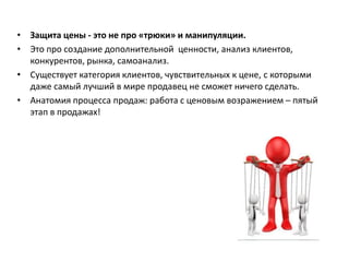 • Защита цены - это не про «трюки» и манипуляции.
• Это про создание дополнительной ценности, анализ клиентов,
конкурентов, рынка, самоанализ.
• Существует категория клиентов, чувствительных к цене, с которыми
даже самый лучший в мире продавец не сможет ничего сделать.
• Анатомия процесса продаж: работа с ценовым возражением – пятый
этап в продажах!
 