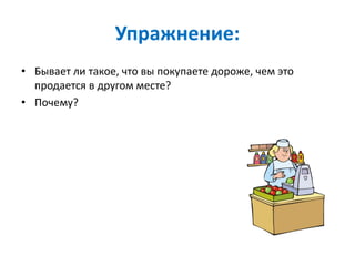 Упражнение:
• Бывает ли такое, что вы покупаете дороже, чем это
продается в другом месте?
• Почему?
 