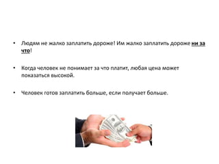 • Людям не жалко заплатить дороже! Им жалко заплатить дороже ни за
что!
• Когда человек не понимает за что платит, любая цена может
показаться высокой.
• Человек готов заплатить больше, если получает больше.
 