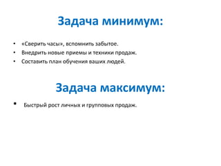 Задача минимум:
• «Сверить часы», вспомнить забытое.
• Внедрить новые приемы и техники продаж.
• Составить план обучения ваших людей.
Задача максимум:
• Быстрый рост личных и групповых продаж.
 