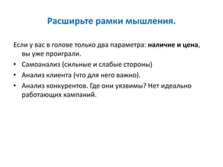 Расширьте рамки мышления.
Если у вас в голове только два параметра: наличие и цена,
вы уже проиграли.
• Самоанализ (сильные и слабые стороны)
• Анализ клиента (что для него важно).
• Анализ конкурентов. Где они уязвимы? Нет идеально
работающих кампаний.
 