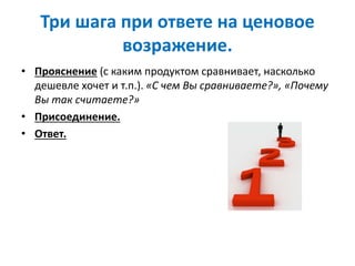 Три шага при ответе на ценовое
возражение.
• Прояснение (с каким продуктом сравнивает, насколько
дешевле хочет и т.п.). «С чем Вы сравниваете?», «Почему
Вы так считаете?»
• Присоединение.
• Ответ.
 