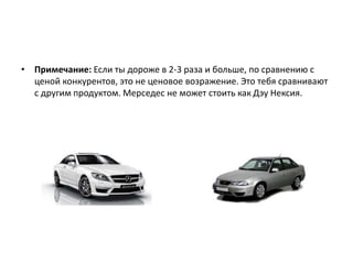 • Примечание: Если ты дороже в 2-3 раза и больше, по сравнению с
ценой конкурентов, это не ценовое возражение. Это тебя сравнивают
с другим продуктом. Мерседес не может стоить как Дэу Нексия.
 
