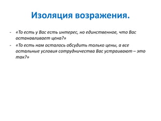 Изоляция возражения.
- «То есть у Вас есть интерес, но единственное, что Вас
останавливает цена?»
- «То есть нам осталось обсудить только цены, а все
остальные условия сотрудничества Вас устраивают – это
так?»
 