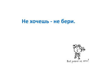 Не хочешь - не бери.
 