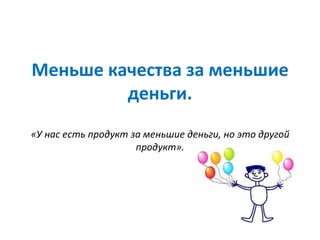 Меньше качества за меньшие
деньги.
«У нас есть продукт за меньшие деньги, но это другой
продукт».
 