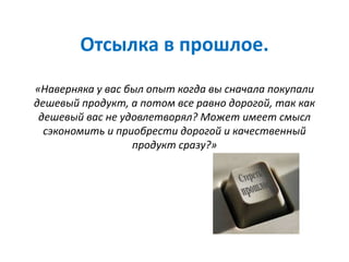 Отсылка в прошлое.
«Наверняка у вас был опыт когда вы сначала покупали
дешевый продукт, а потом все равно дорогой, так как
дешевый вас не удовлетворял? Может имеет смысл
сэкономить и приобрести дорогой и качественный
продукт сразу?»
 