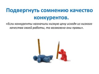 Подвергнуть сомнению качество
конкурентов.
«Если конкуренты назначили низкую цену исходя из низкого
качества своей работы, то возможно они правы».
 