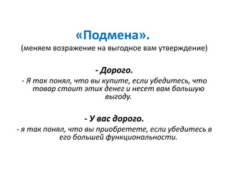 «Подмена».
(меняем возражение на выгодное вам утверждение)
- Дорого.
- Я так понял, что вы купите, если убедитесь, что
товар стоит этих денег и несет вам большую
выгоду.
- У вас дорого.
- я так понял, что вы приобретете, если убедитесь в
его большей функциональности.
 