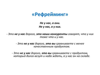 «Рефрейминг»
Не у нас, а они.
Не у нас, а у них.
- Это не у нас дорого, это наши конкуренты говорят, что у них
тоже что и у нас.
- Это не у нас дорого, это вы сравниваете с менее
качественным продуктом.
- Это не у нас дорого, это вы сравниваете с продуктом,
который долго везут и надо ждать, а у нас он на складе.
 
