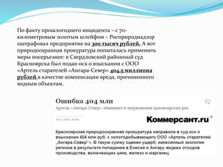 По факту прошлогоднего инцидента – с 70- 
километровым золотым шлейфом – Росприроднадзор 
оштрафовал предприятие на 300 тысяч рублей. А вот 
природоохранная прокуратура попыталась применить 
меры посерьезнее: в Свердловский районный суд 
Красноярска был подан иск о взыскании с ООО 
«Артель старателей «Ангара-Север» 404,5 миллиона 
рублей в качестве компенсации вреда, причиненного 
водным объектам. 
 