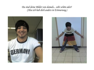 Da sind deine Bilder von damals... sehr schön oder?  (Also ich hab dich anders in Erinnerung.) 