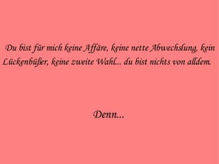 Du bist für mich keine Affäre, keine nette Abwechslung, kein Lückenbüßer, keine zweite Wahl... du bist nichts von alldem.   Denn...  