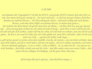15.09.2008  wen kümmert die Vergangheit??? ich lebe im JETZT...und gerade JETZT vermisst dich mein Herz so sehr, dass meine Seele ganz traurig ist.... Sie weint nicht fest... es sind nur ein paar Tränen, doch diese kommen aus tiefstem Herzen..... der Herzschlag geht schwer... doch jeder Schlag ruft nach deinem Herzen...weil ohne deine Hälfte von meinem Herzen, ist meines kein ganzes.... Du reichtest mir deine Hand, ich gab dir mein Herz als Pfand..... ich bitte dich nun, pass gut darauf auf..... denn ich mag keine Schmerzen, die nehm ich nicht in Kauf.... mein Herz so rein, will bei dir sein.... ich will nicht für dich sterben, sonder will mit dir Leben, ich will nicht nur nehmen, nein ich will dir auch geben... du bist so zart und ich schätz das sehr, bitte glaube mir, mein Herz will mehr...mehr von dir und mehr von Liebe..... auf dass die Wahre Liebe Siege..... es gibt keinen grund zu weinen, denn deine Gefühle, sind die, der meinen....was uns beide verbindet, kann man nicht kaufen..und die es nicht haben, sind nur am saufen... doch wir trinken zusammen, weil unsere Herzen ineinander gefangen....es ist so schön...Liebe zu fühlen... sie zu teilen mit dir....wir müssen uns nicht bemühen....denn liebe schenkt nun mal die Liebe... und alles andere wären nur unsere Triebe... doch unsere Herzen schlagen im Einklang....ich bin ganz Dein, Dein Jan.... (äh des kam alles jetzt spontan... mein lied hörst morgen...) 