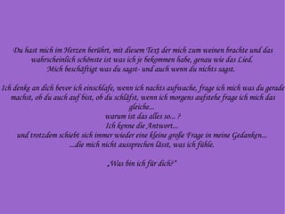 Du hast mich im Herzen berührt, mit diesem Text der mich zum weinen brachte und das wahrscheinlich schönste ist was ich je bekommen habe, genau wie das Lied.  Mich beschäftigt was du sagst- und auch wenn du nichts sagst.  Ich denke an dich bevor ich einschlafe, wenn ich nachts aufwache, frage ich mich was du gerade machst, ob du auch auf bist, ob du schläfst, wenn ich morgens aufstehe frage ich mich das gleiche...  warum ist das alles so... ? Ich kenne die Antwort...  und trotzdem schiebt sich immer wieder eine kleine große Frage in meine Gedanken...  ...die mich nicht aussprechen lässt, was ich fühle.  „Was bin ich für dich?“  