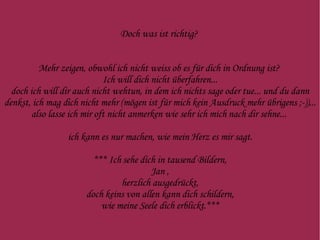 Doch was ist richtig?  Mehr zeigen, obwohl ich nicht weiss ob es für dich in Ordnung ist?  Ich will dich nicht überfahren... doch ich will dir auch nicht wehtun, in dem ich nichts sage oder tue... und du dann denkst, ich mag dich nicht mehr (mögen ist für mich kein Ausdruck mehr übrigens ;-))... also lasse ich mir oft nicht anmerken wie sehr ich mich nach dir sehne...  ich kann es nur machen, wie mein Herz es mir sagt. *** Ich sehe  dich in tausend Bildern, Jan , herzlich ausgedrückt, doch keins von allen kann dich schildern, wie meine Seele dich erblickt.*** 