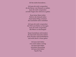 Ich bin nichts besonderes...  Ich kann dir nicht versprechen  dir die Sterne vom Himmel zu stehlen  kann dir nicht versprechen  auf alle Fragen eine Antwort zu geben  Kann keine Meere teilen  Nicht in die Zukunft sehen  Kann keinen Berg versetzen  die Geschichte nicht verdrehen  Ich kann dir nicht versprechen  die Welt zum Stehen zu bewegen  kann dir nicht versprechen  alle Meere zu durchsegeln  Kann Geschehens nicht ändern  die Zeit nicht rückwärts drehen  kann Wunder nicht herbeiführen  und nicht durch´s Feuer gehen  Ich kann dich lieben  wie´s kein andrer vermag  Ich kann dich lieben  mit jedem Herzschlag  Ich kann dich lieben  Tag für Tag  