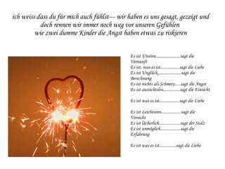 ich weiss dass du für mich auch fühlst--- wir haben es uns gesagt, gezeigt und doch rennen wir immer noch weg vor unseren Gefühlen  wie zwei dumme Kinder die Angst haben etwas zu riskieren Es ist Unsinn......................sagt die Vernunft Es ist, was es ist.................sagt die Liebe Es ist Unglück.....................sagt die Berechnung Es ist nichts als Schmerz.....sagt die Angst Es ist aussichtslos...............sagt die Einsicht Es ist was es ist..................sagt die Liebe Es ist Leichtsinn..................sagt die Vorsicht Es ist lächerlich...................sagt der Stolz Es ist unmöglich..................sagt die Erfahrung Es ist was es ist...............sagt die Liebe 
