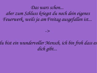Das wars schon...  aber zum Schluss kriegst du noch dein eigenes Feuerwerk, weils ja am Freitag ausgefallen ist...  ->  du bist ein wundervoller Mensch, ich bin froh dass es dich gibt...  