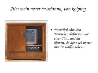 Hier mein neuer tv-schrank, von kolping.  Natürlich ohne den Fernseher, dafür mit nur einer Tür... und die  klemmt, da kann ich immer nur die Hälfte sehen... 