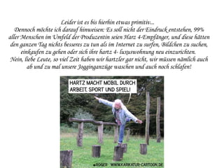 Leider ist es bis hierhin etwas primitiv...  Dennoch möchte ich darauf hinweisen: Es soll nicht der Eindruck entstehen, 99% aller Menschen im Umfeld der Produzentin seien Harz 4-Empfänger, und diese hätten den ganzen Tag nichts besseres zu tun als im Internet zu surfen, Bildchen zu suchen, einkaufen zu gehen oder sich ihre hartz 4- luxuswohnung neu einzurichten.  Nein, liebe Leute, so viel Zeit haben wir hartzler gar nicht, wir müssen nämlich auch ab und zu mal unsere Jogginganzüge waschen und auch noch schlafen! 