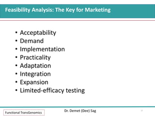 Feasibility Analysis: The Key for Marketing
Functional TransGenomics
Dr. Demet (Dee) Sag
• Acceptability
• Demand
• Implementation
• Practicality
• Adaptation
• Integration
• Expansion
• Limited-efficacy testing
17
 