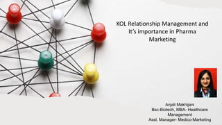KOL Relationship Management and
It’s importance in Pharma
Marketing
Anjali Makhijani
Bsc-Biotech, MBA- Healthcare
Management
Asst. Manager- Medico-Marketing
 