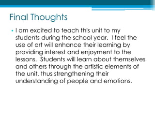 Final ThoughtsI am excited to teach this unit to my students during the school year.  I feel the use of art will enhance their learning by providing interest and enjoyment to the lessons.  Students will learn about themselves and others through the artistic elements of the unit, thus strengthening their understanding of people and emotions.