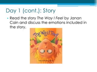 Day 1 (cont.): StoryRead the story The Way I Feel by Janan Cain and discuss the emotions included in the story.
