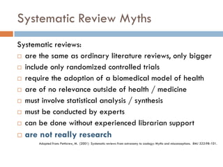 Systematic Review Myths 
Systematic reviews: 
are the same as ordinary literature reviews, only bigger 
include only randomized controlled trials 
require the adoption of a biomedical model of health 
are of no relevance outside of health / medicine 
must involve statistical analysis / synthesis 
must be conducted by experts 
can be done without experienced librarian support 
are not really research 
Adapted from: Petticrew, M. (2001) Systematic reviews from astronomy to zoology: Myths and misconceptions. BMJ 322:98-101.  