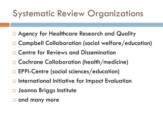 Systematic Review Organizations 
Agency for Healthcare Research and Quality 
Campbell Collaboration (social welfare/education) 
Centre for Reviews and Dissemination 
Cochrane Collaboration (health/medicine) 
EPPI-Centre (social sciences/education) 
International Initiative for Impact Evaluation 
Joanna Briggs Institute 
and many more  