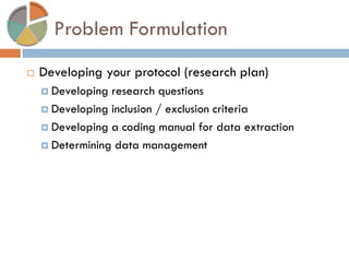 Problem Formulation 
Developing your protocol (research plan) 
Developing research questions 
Developing inclusion / exclusion criteria 
Developing a coding manual for data extraction 
Determining data management  