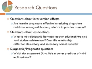 Research Questions 
Questions about intervention effects 
Are juvenile drug courts effective in reducing drug crime recidivism among adolescents, relative to practice as usual? 
Questions about associations 
What is the relationship between teacher education/training and student achievement? Does this relationship differ for elementary and secondary school students? 
Diagnostic/Prognostic questions 
Which risk assessment (A vs. B) is a better predictor of child maltreatment?  