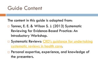 Guide Content 
The content in this guide is adapted from: 
Tanner, E. E. & Wilson S. J. (2013) Systematic Reviewing for Evidence-Based Practice: An Introductory Workshop. 
Systematic Reviews: CRD’s guidance for undertaking systematic reviews in health care. 
Personal expertise, experience, and knowledge of the presenters.  