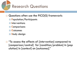 Research Questions 
Questions often use the PICO(S) framework: 
Population/Participants 
Interventions 
Comparisons 
Outcomes 
Study design 
“To assess the effects of [intervention] compared to [comparison/control] for [condition/problem] in [population] in [context] on [outcomes].”  