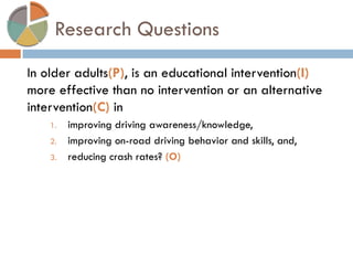 Research Questions 
In older adults(P), is an educational intervention(I) more effective than no intervention or an alternative intervention(C) in 
1.improving driving awareness/knowledge, 
2.improving on-road driving behavior and skills, and, 
3.reducing crash rates? (O) 
 