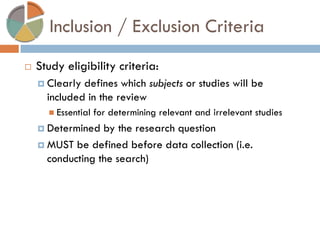 Inclusion / Exclusion Criteria 
Study eligibility criteria: 
Clearly defines which subjects or studies will be included in the review 
Essential for determining relevant and irrelevant studies 
Determined by the research question 
MUST be defined before data collection (i.e. conducting the search)  
