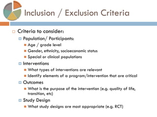 Inclusion / Exclusion Criteria 
Criteria to consider: 
Population/ Participants: 
Age / grade level 
Gender, ethnicity, socioeconomic status 
Special or clinical populations 
Interventions 
What types of interventions are relevant 
Identify elements of a program/intervention that are critical 
Outcomes 
What is the purpose of the intervention (e.g. quality of life, transition, etc) 
Study Design 
What study designs are most appropriate (e.g. RCT)  