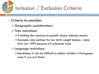 Inclusion / Exclusion Criteria 
Criteria to consider: 
Geographic considerations 
Time restrictions 
If limiting the research to specific dates, indicate reason 
Example: interventions for low birth weight babies – date limit was 1992 because of surfactant trials 
Language restrictions 
Remember, it can be difficult to obtain articles in Portuguese even if you are fluent  