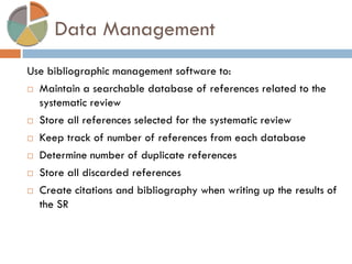 Data Management 
Use bibliographic management software to: 
Maintain a searchable database of references related to the systematic review 
Store all references selected for the systematic review 
Keep track of number of references from each database 
Determine number of duplicate references 
Store all discarded references 
Create citations and bibliography when writing up the results of the SR  