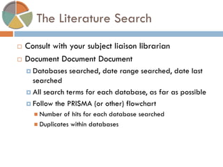 The Literature Search 
Consult with your subject liaison librarian 
Document Document Document 
Databases searched, date range searched, date last searched 
All search terms for each database, as far as possible 
Follow the PRISMA (or other) flowchart 
Number of hits for each database searched 
Duplicates within databases  