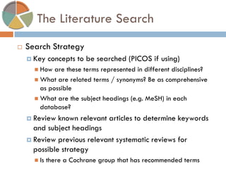 The Literature Search 
Search Strategy 
Key concepts to be searched (PICOS if using) 
How are these terms represented in different disciplines? 
What are related terms / synonyms? Be as comprehensive as possible 
What are the subject headings (e.g. MeSH) in each database? 
Review known relevant articles to determine keywords and subject headings 
Review previous relevant systematic reviews for possible strategy 
Is there a Cochrane group that has recommended terms  
