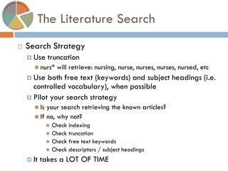 The Literature Search 
Search Strategy 
Use truncation 
nurs* will retrieve: nursing, nurse, nurses, nurses, nursed, etc 
Use both free text (keywords) and subject headings (i.e. controlled vocabulary), when possible 
Pilot your search strategy 
Is your search retrieving the known articles? 
If no, why not? 
Check indexing 
Check truncation 
Check free text keywords 
Check descriptors / subject headings 
It takes a LOT OF TIME  