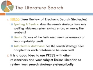 The Literature Search 
PRESS (Peer Review of Electronic Search Strategies) 
Spelling & Syntax: does the search strategy have any spelling mistakes, system syntax errors, or wrong line numbers? 
Limits: Do any of the limits used seem unnecessary or inappropriately used? 
Adapted for database: has the search strategy been adapted for each database to be searched? 
It is a good idea to use PRESS with other researchers and your subject liaison librarian to review your search strategy systematically  