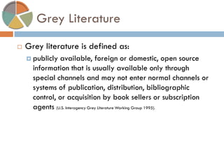 Grey Literature 
Grey literature is defined as: 
publicly available, foreign or domestic, open source information that is usually available only through special channels and may not enter normal channels or systems of publication, distribution, bibliographic control, or acquisition by book sellers or subscription agents (U.S. Interagency Grey Literature Working Group 1995).  