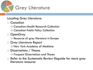 Grey Literature 
Locating Grey Literature: 
Canadian 
Canadian Health Research Collection 
Canadian Public Policy Collection 
OpenGrey 
Resource of grey literature in Europe 
Grey Literature Report 
New York Academy of Medicine 
Dissertations / Theses 
Proquest Dissertations and Theses 
Refer to the Systematic Review libguide for more grey literature resource  