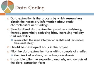 Data Coding 
Data extraction is the process by which researchers obtain the necessary information about study characteristics and findings 
Standardized data extraction provides consistency, thereby potentially reducing bias, improving validity and reliability 
Ensures that the same information is obtained (extracted) from each study 
Should be developed early in the project 
Pilot the data extraction form with a sample of studies 
Keep track of revisions, corrections, amendments 
If possible, pilot the exporting, analysis, and outputs of the data extraction form  