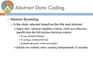 Abstract Data Coding 
Abstract Screening 
Is the study relevant based on the title and abstract 
Apply title/ abstract eligibility criteria, which are often less specific than the full inclusion/exclusion criteria 
If yes, retrieve full text 
If unclear, retrieve full text 
Exclude obviously irrelevant studies 
Include two trained raters working independently if possible  